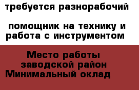 требуется разнорабочий, помощник на технику и работа с инструментом › Место работы ­ заводской район › Минимальный оклад ­ 10 000 › Максимальный оклад ­ 25 000 › Возраст от ­ 20 - Кемеровская обл., Кемерово г. Работа » Вакансии   